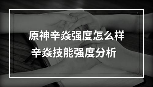 原神辛焱强度怎么样 辛焱技能强度分析