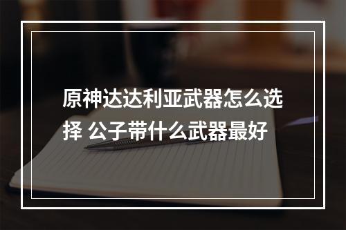 原神达达利亚武器怎么选择 公子带什么武器最好