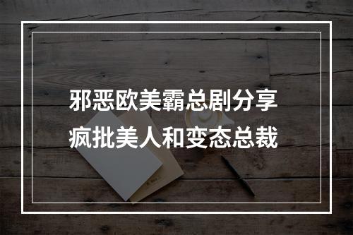 邪恶欧美霸总剧分享 疯批美人和变态总裁