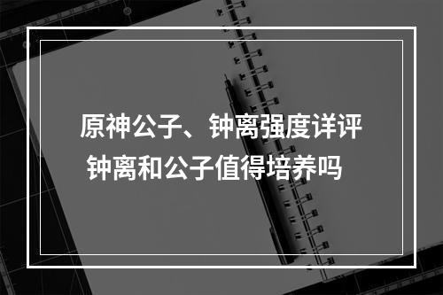 原神公子、钟离强度详评 钟离和公子值得培养吗