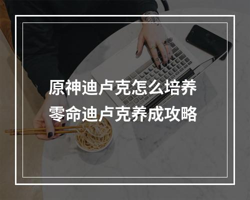 原神迪卢克怎么培养 零命迪卢克养成攻略