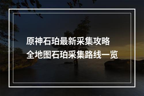 原神石珀最新采集攻略 全地图石珀采集路线一览