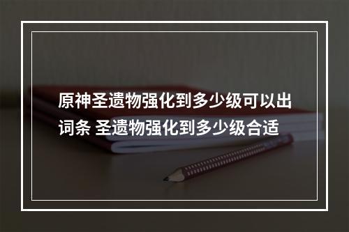 原神圣遗物强化到多少级可以出词条 圣遗物强化到多少级合适