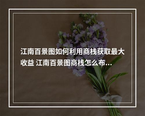 江南百景图如何利用商栈获取最大收益 江南百景图商栈怎么布局更赚钱