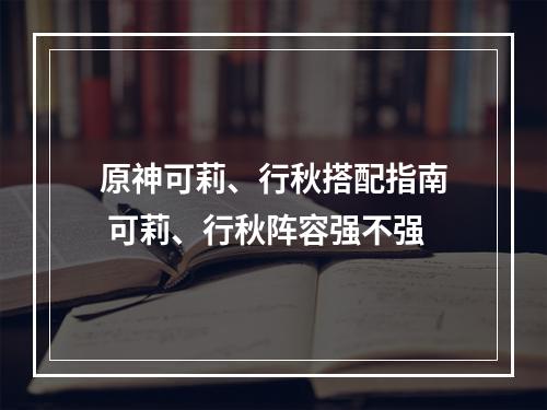 原神可莉、行秋搭配指南 可莉、行秋阵容强不强