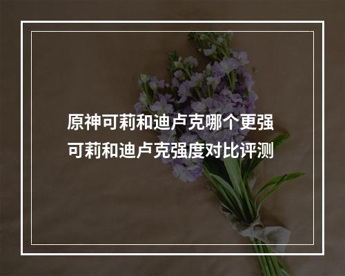 原神可莉和迪卢克哪个更强 可莉和迪卢克强度对比评测