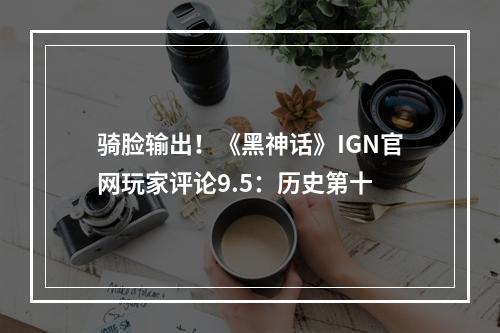 骑脸输出！《黑神话》IGN官网玩家评论9.5：历史第十