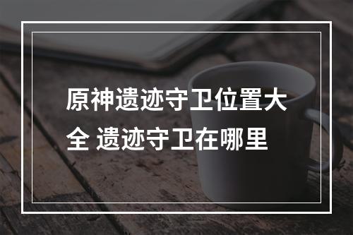 原神遗迹守卫位置大全 遗迹守卫在哪里