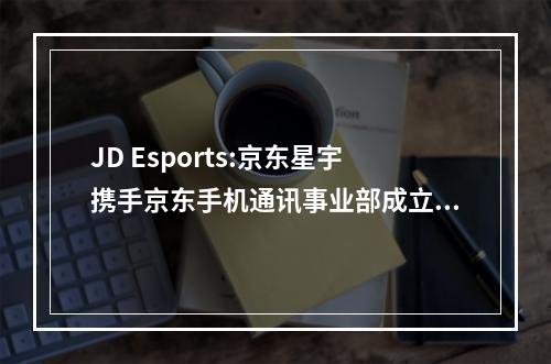 JD Esports:京东星宇携手京东手机通讯事业部成立PEL和平精英JDE战队