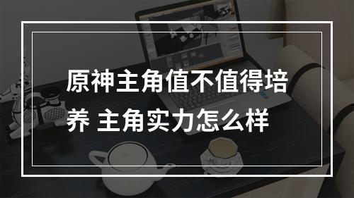 原神主角值不值得培养 主角实力怎么样