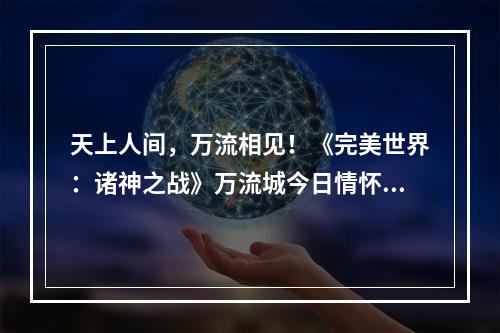 天上人间，万流相见！《完美世界：诸神之战》万流城今日情怀开启