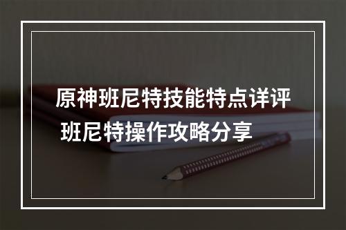 原神班尼特技能特点详评 班尼特操作攻略分享