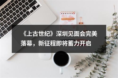 《上古世纪》深圳见面会完美落幕，新征程即将蓄力开启