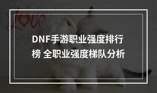 DNF手游职业强度排行榜 全职业强度梯队分析