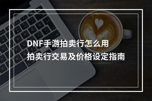 DNF手游拍卖行怎么用 拍卖行交易及价格设定指南