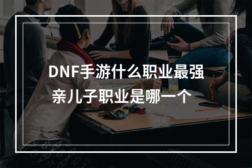 DNF手游什么职业最强 亲儿子职业是哪一个