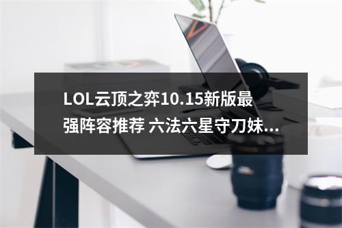 LOL云顶之弈10.15新版最强阵容推荐 六法六星守刀妹攻略教学