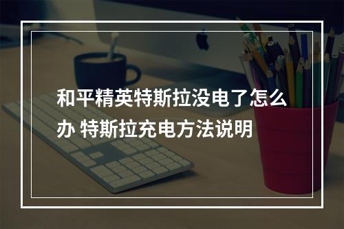 和平精英特斯拉没电了怎么办 特斯拉充电方法说明