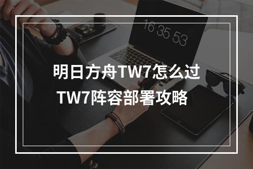 明日方舟TW7怎么过 TW7阵容部署攻略