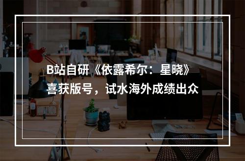 B站自研《依露希尔：星晓》喜获版号，试水海外成绩出众