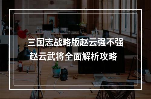 三国志战略版赵云强不强 赵云武将全面解析攻略