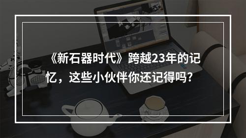 《新石器时代》跨越23年的记忆，这些小伙伴你还记得吗?