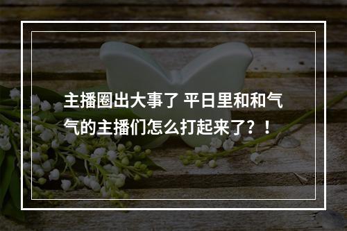 主播圈出大事了 平日里和和气气的主播们怎么打起来了？！