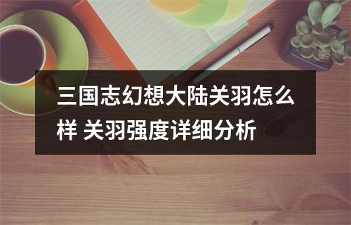 三国志幻想大陆关羽怎么样 关羽强度详细分析