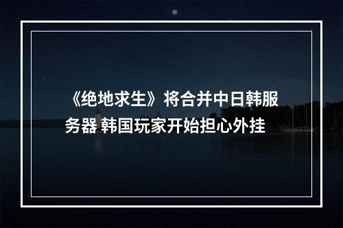 《绝地求生》将合并中日韩服务器 韩国玩家开始担心外挂