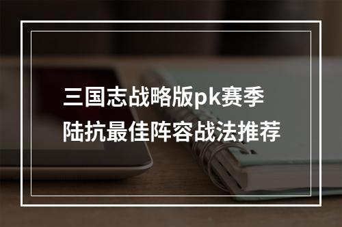 三国志战略版pk赛季陆抗最佳阵容战法推荐