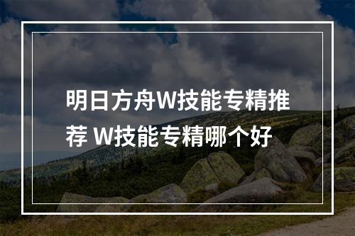 明日方舟W技能专精推荐 W技能专精哪个好