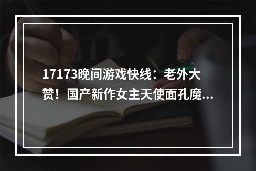 17173晚间游戏快线：老外大赞！国产新作女主天使面孔魔鬼身材，《暗黑4》靠微交易血赚10个亿