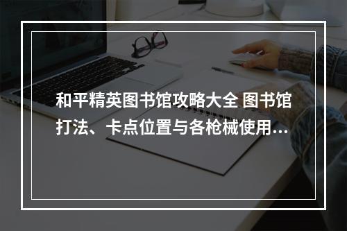 和平精英图书馆攻略大全 图书馆打法、卡点位置与各枪械使用指南