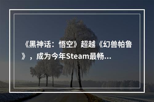 《黑神话：悟空》超越《幻兽帕鲁》，成为今年Steam最畅销游戏