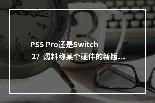 PS5 Pro还是Switch 2？爆料称某个硬件的新版本即将公布新消息