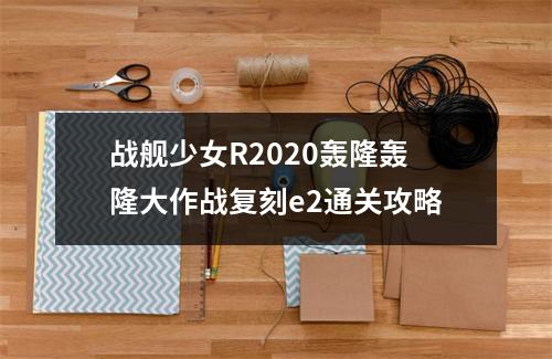 战舰少女R2020轰隆轰隆大作战复刻e2通关攻略