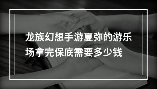 龙族幻想手游夏弥的游乐场拿完保底需要多少钱