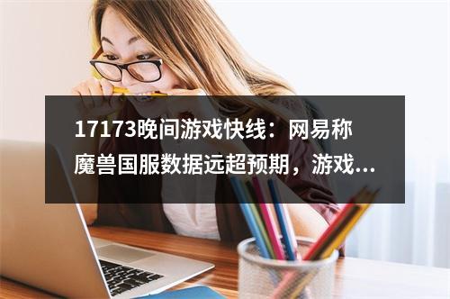 17173晚间游戏快线：网易称魔兽国服数据远超预期，游戏圈骂战还在升级！