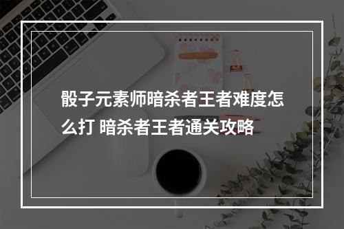 骰子元素师暗杀者王者难度怎么打 暗杀者王者通关攻略