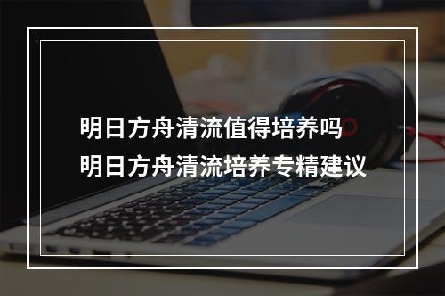 明日方舟清流值得培养吗 明日方舟清流培养专精建议