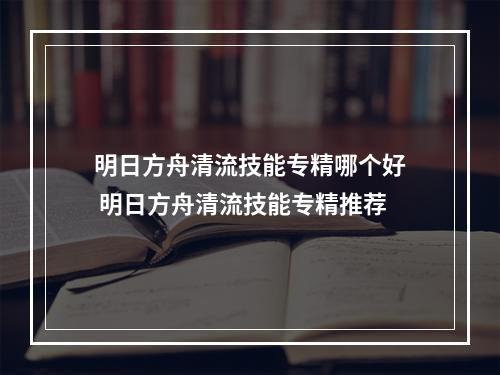 明日方舟清流技能专精哪个好 明日方舟清流技能专精推荐