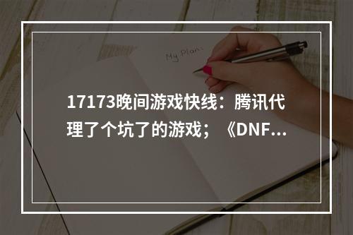 17173晚间游戏快线：腾讯代理了个坑了的游戏；《DNF手游》新版本重回畅销榜第一