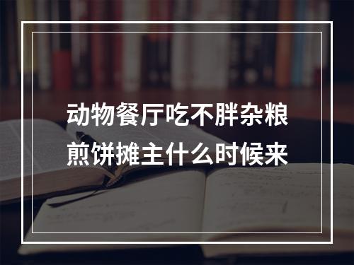 动物餐厅吃不胖杂粮煎饼摊主什么时候来