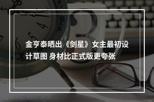 金亨泰晒出《剑星》女主最初设计草图 身材比正式版更夸张