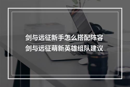 剑与远征新手怎么搭配阵容 剑与远征萌新英雄组队建议