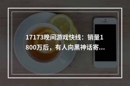 17173晚间游戏快线：销量1800万后，有人向黑神话寄了律师函；行业冥灯？被暴雪裁员后加入星鸣特攻