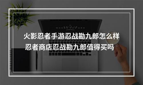 火影忍者手游忍战勘九郎怎么样 忍者商店忍战勘九郎值得买吗