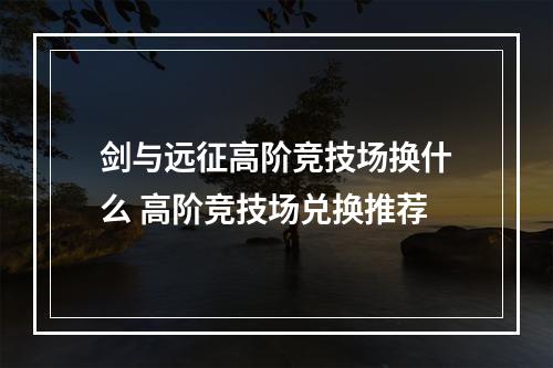 剑与远征高阶竞技场换什么 高阶竞技场兑换推荐