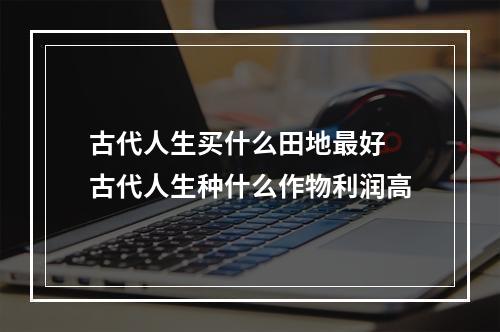 古代人生买什么田地最好 古代人生种什么作物利润高