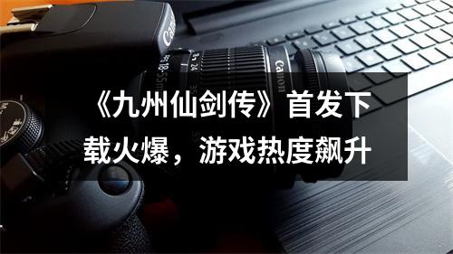 《九州仙剑传》首发下载火爆，游戏热度飙升